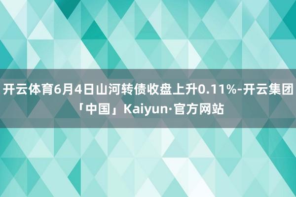 开云体育6月4日山河转债收盘上升0.11%-开云集团「中国」Kaiyun·官方网站