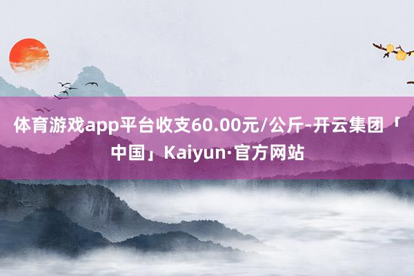 体育游戏app平台收支60.00元/公斤-开云集团「中国」Kaiyun·官方网站