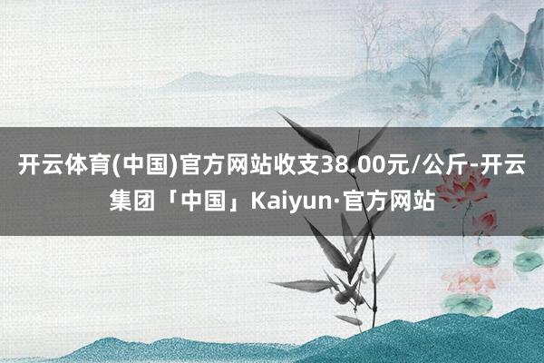 开云体育(中国)官方网站收支38.00元/公斤-开云集团「中国」Kaiyun·官方网站