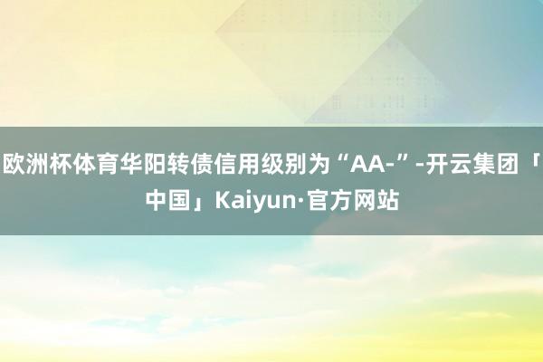 欧洲杯体育华阳转债信用级别为“AA-”-开云集团「中国」Kaiyun·官方网站