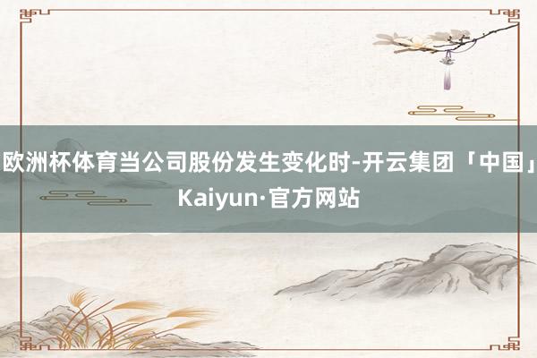 欧洲杯体育当公司股份发生变化时-开云集团「中国」Kaiyun·官方网站