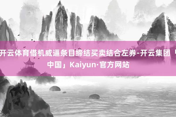 开云体育借机威逼条目缔结买卖结合左券-开云集团「中国」Kaiyun·官方网站