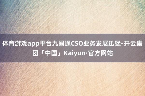 体育游戏app平台九囿通CSO业务发展迅猛-开云集团「中国」Kaiyun·官方网站