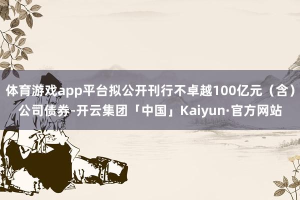 体育游戏app平台拟公开刊行不卓越100亿元（含）公司债券-开云集团「中国」Kaiyun·官方网站