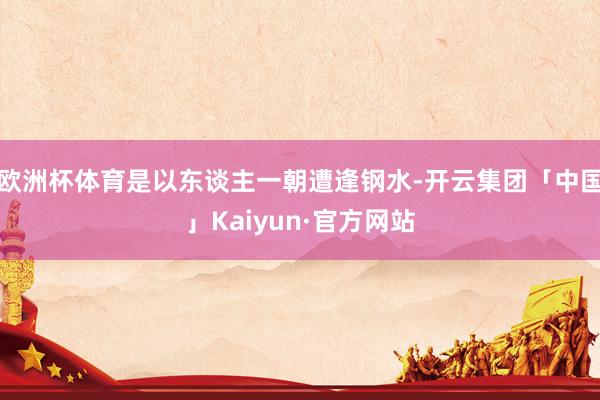 欧洲杯体育是以东谈主一朝遭逢钢水-开云集团「中国」Kaiyun·官方网站