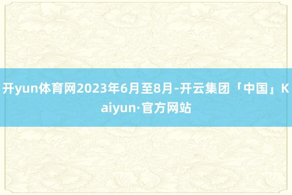 开yun体育网2023年6月至8月-开云集团「中国」Kaiyun·官方网站