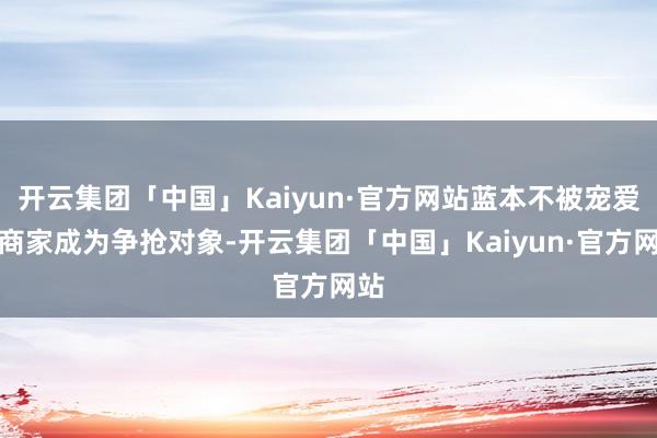 开云集团「中国」Kaiyun·官方网站蓝本不被宠爱的商家成为争抢对象-开云集团「中国」Kaiyun·官方网站