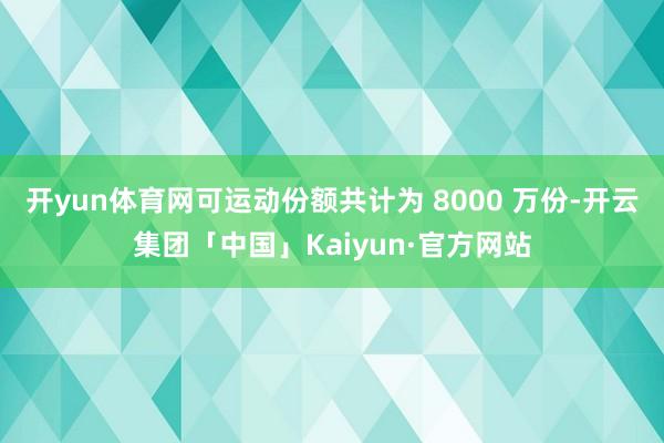 开yun体育网可运动份额共计为 8000 万份-开云集团「中国」Kaiyun·官方网站