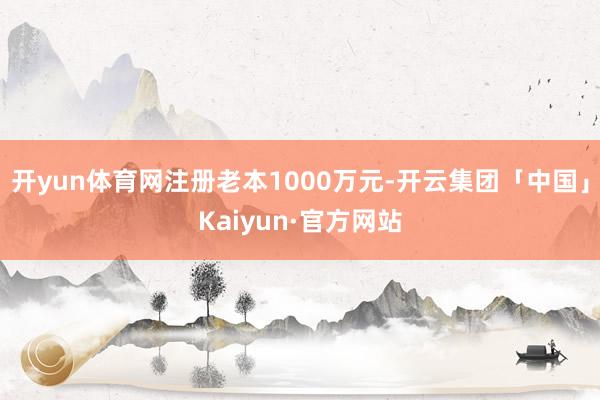 开yun体育网注册老本1000万元-开云集团「中国」Kaiyun·官方网站