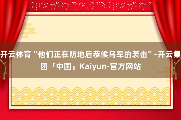 开云体育“他们正在防地后恭候乌军的袭击”-开云集团「中国」Kaiyun·官方网站