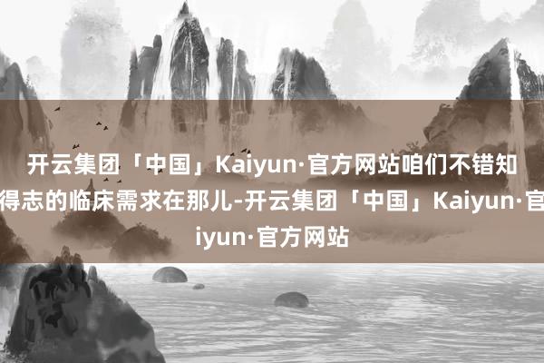 开云集团「中国」Kaiyun·官方网站咱们不错知谈未被得志的临床需求在那儿-开云集团「中国」Kaiyun·官方网站