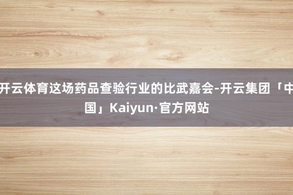 开云体育这场药品查验行业的比武嘉会-开云集团「中国」Kaiyun·官方网站