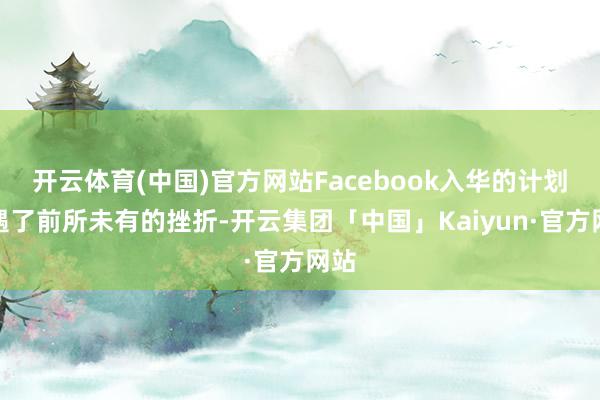 开云体育(中国)官方网站Facebook入华的计划遭遇了前所未有的挫折-开云集团「中国」Kaiyun·官方网站