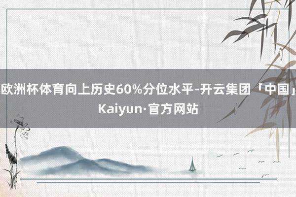 欧洲杯体育向上历史60%分位水平-开云集团「中国」Kaiyun·官方网站