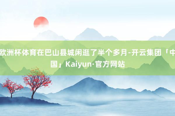 欧洲杯体育在巴山县城闲逛了半个多月-开云集团「中国」Kaiyun·官方网站