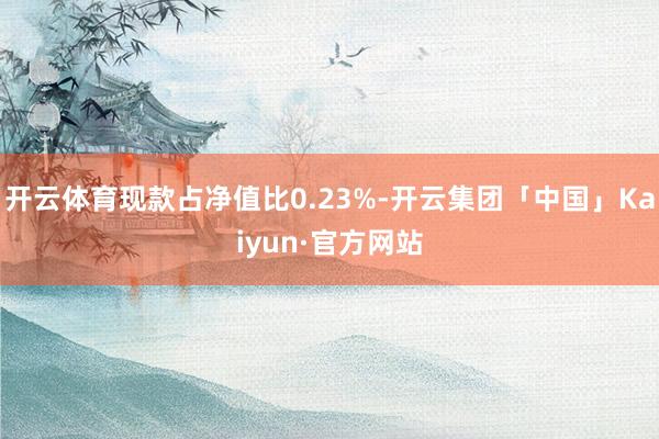 开云体育现款占净值比0.23%-开云集团「中国」Kaiyun·官方网站