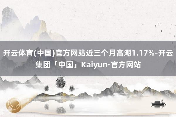 开云体育(中国)官方网站近三个月高潮1.17%-开云集团「中国」Kaiyun·官方网站