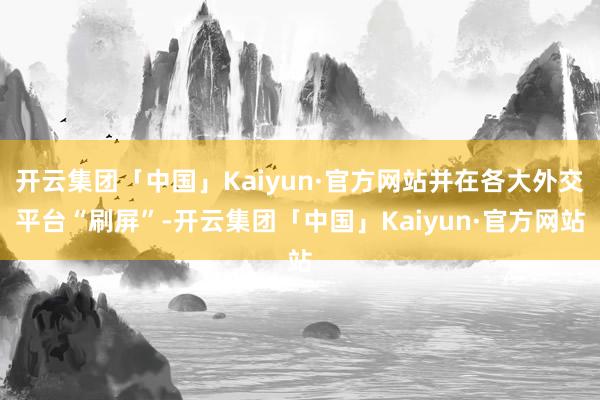 开云集团「中国」Kaiyun·官方网站并在各大外交平台“刷屏”-开云集团「中国」Kaiyun·官方网站