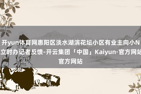 开yun体育网惠阳区淡水湖滨花坛小区有业主向小N 立时办记者反馈-开云集团「中国」Kaiyun·官方网站