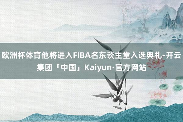 欧洲杯体育他将进入FIBA名东谈主堂入选典礼-开云集团「中国」Kaiyun·官方网站