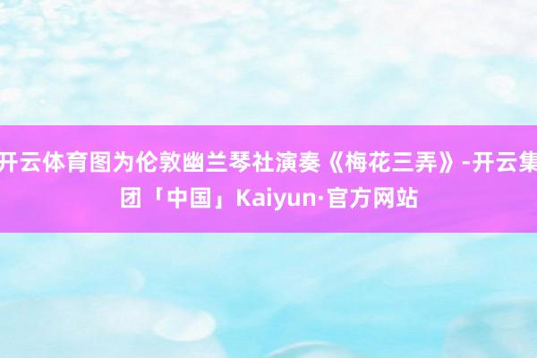 开云体育图为伦敦幽兰琴社演奏《梅花三弄》-开云集团「中国」Kaiyun·官方网站