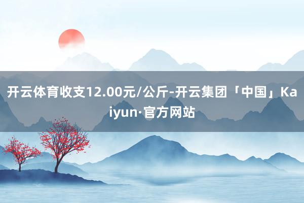 开云体育收支12.00元/公斤-开云集团「中国」Kaiyun·官方网站