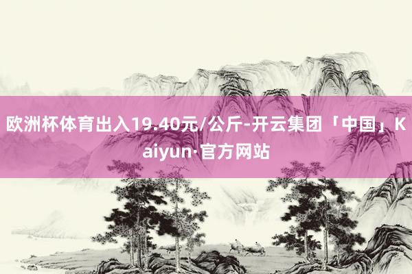 欧洲杯体育出入19.40元/公斤-开云集团「中国」Kaiyun·官方网站