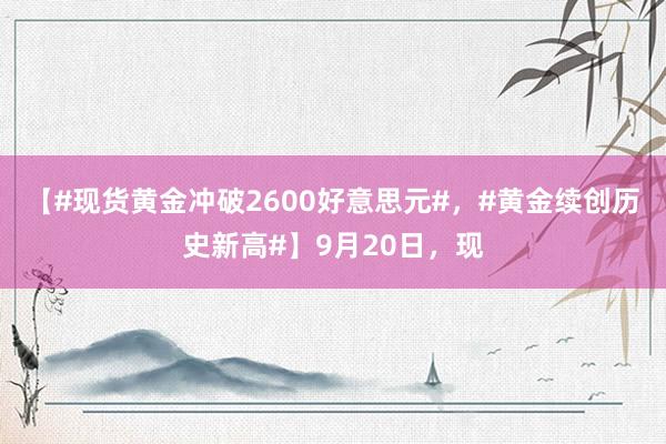 【#现货黄金冲破2600好意思元#，#黄金续创历史新高#】9月20日，现