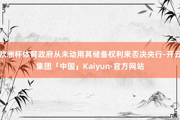 欧洲杯体育政府从未动用其储备权利来否决央行-开云集团「中国」Kaiyun·官方网站