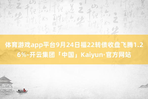 体育游戏app平台9月24日福22转债收盘飞腾1.26%-开云集团「中国」Kaiyun·官方网站