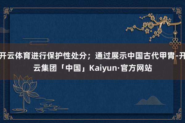 开云体育进行保护性处分；通过展示中国古代甲胄-开云集团「中国」Kaiyun·官方网站