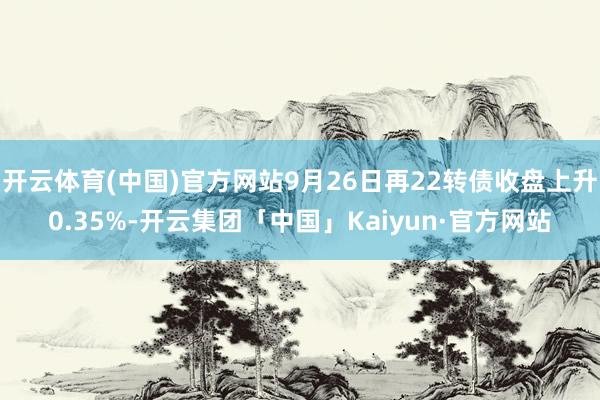 开云体育(中国)官方网站9月26日再22转债收盘上升0.35%-开云集团「中国」Kaiyun·官方网站