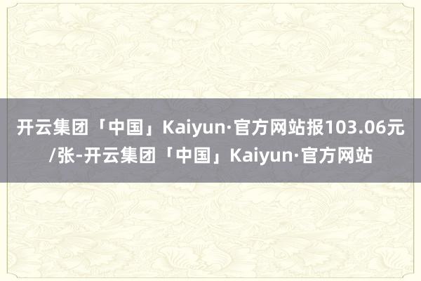 开云集团「中国」Kaiyun·官方网站报103.06元/张-开云集团「中国」Kaiyun·官方网站