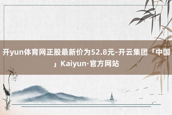 开yun体育网正股最新价为52.8元-开云集团「中国」Kaiyun·官方网站