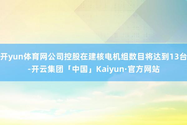 开yun体育网公司控股在建核电机组数目将达到13台-开云集团「中国」Kaiyun·官方网站