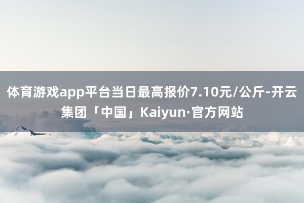 体育游戏app平台当日最高报价7.10元/公斤-开云集团「中国」Kaiyun·官方网站