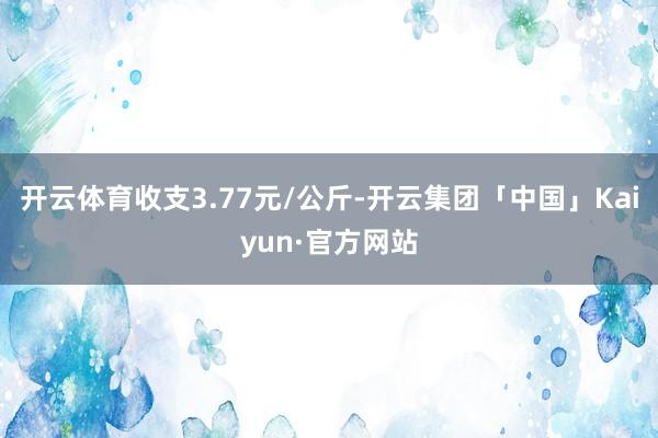 开云体育收支3.77元/公斤-开云集团「中国」Kaiyun·官方网站