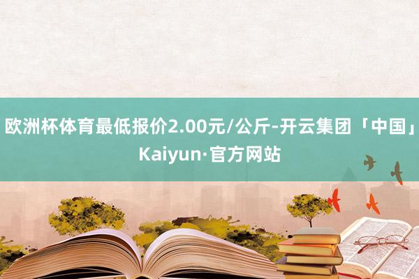 欧洲杯体育最低报价2.00元/公斤-开云集团「中国」Kaiyun·官方网站