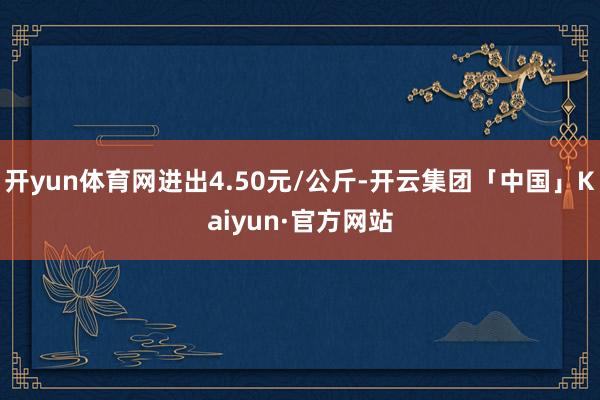 开yun体育网进出4.50元/公斤-开云集团「中国」Kaiyun·官方网站