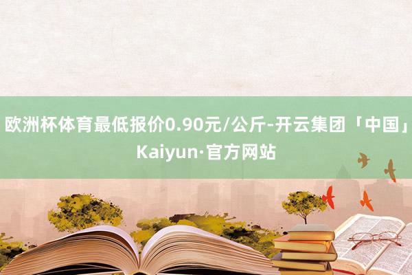 欧洲杯体育最低报价0.90元/公斤-开云集团「中国」Kaiyun·官方网站