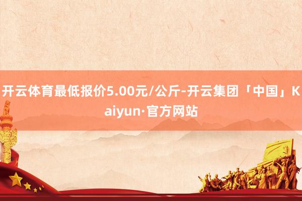 开云体育最低报价5.00元/公斤-开云集团「中国」Kaiyun·官方网站