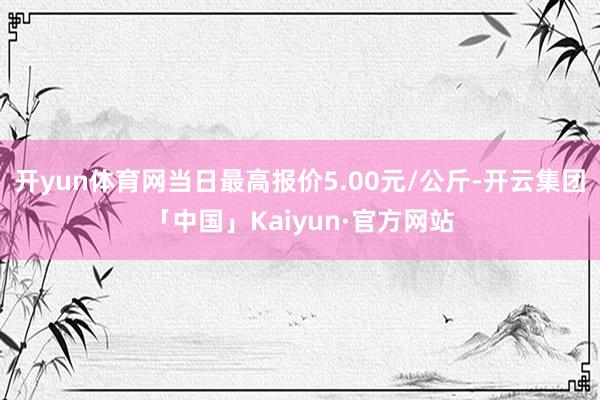 开yun体育网当日最高报价5.00元/公斤-开云集团「中国」Kaiyun·官方网站