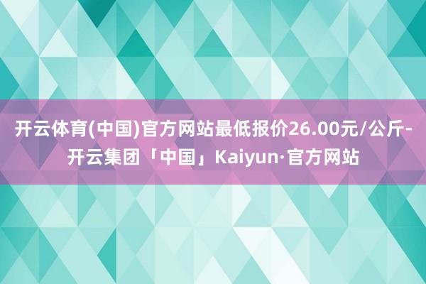 开云体育(中国)官方网站最低报价26.00元/公斤-开云集团「中国」Kaiyun·官方网站