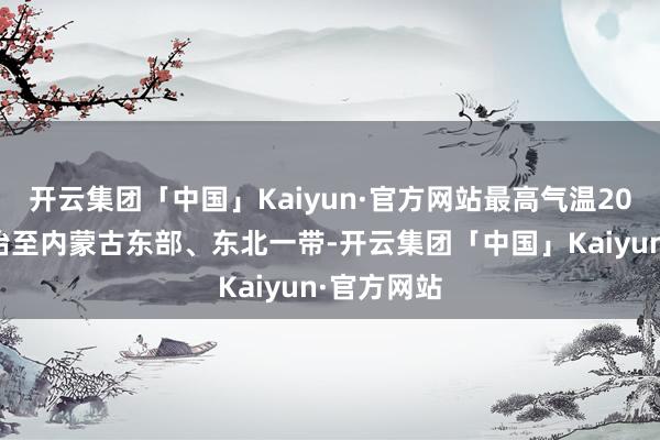 开云集团「中国」Kaiyun·官方网站最高气温20℃线将北抬至内蒙古东部、东北一带-开云集团「中国」Kaiyun·官方网站