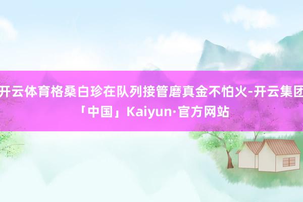 开云体育格桑白珍在队列接管磨真金不怕火-开云集团「中国」Kaiyun·官方网站