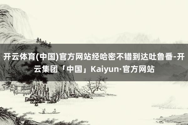 开云体育(中国)官方网站经哈密不错到达吐鲁番-开云集团「中国」Kaiyun·官方网站