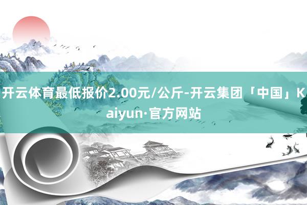 开云体育最低报价2.00元/公斤-开云集团「中国」Kaiyun·官方网站