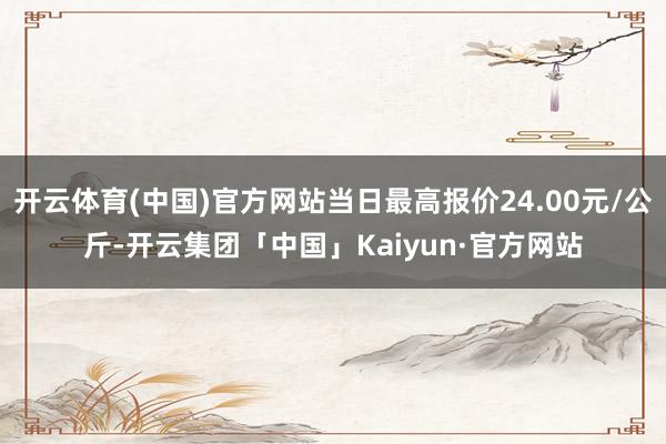 开云体育(中国)官方网站当日最高报价24.00元/公斤-开云集团「中国」Kaiyun·官方网站