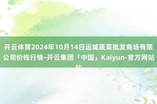 开云体育2024年10月14日运城蔬菜批发商场有限公司价钱行情-开云集团「中国」Kaiyun·官方网站