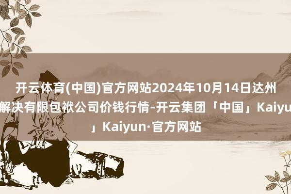 开云体育(中国)官方网站2024年10月14日达州市回答阛阓解决有限包袱公司价钱行情-开云集团「中国」Kaiyun·官方网站